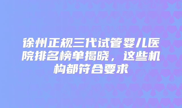 徐州正规三代试管婴儿医院排名榜单揭晓,这些机构都符合要求