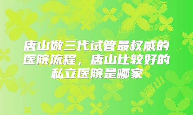 唐山做三代试管最权威的医院流程，唐山比较好的私立医院是哪家