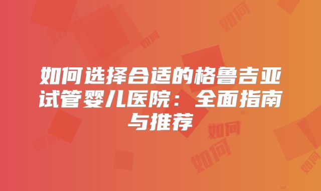 如何选择合适的格鲁吉亚试管婴儿医院:全面指南与推荐