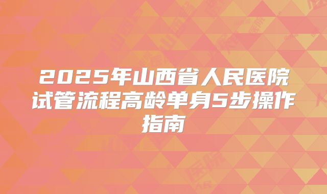 2025年山西省人民医院试管流程高龄单身5步操作指南