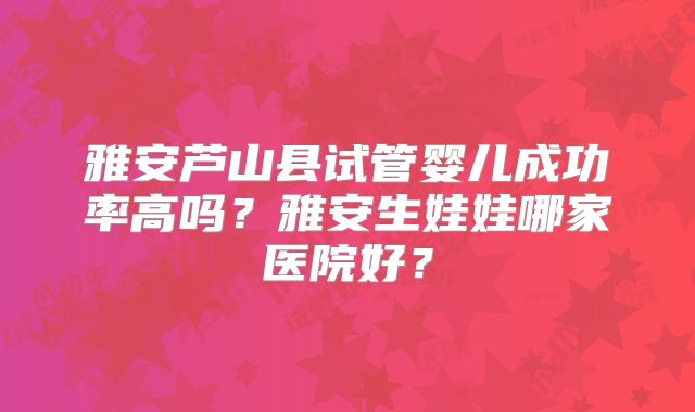 雅安芦山县试管婴儿成功率高吗?雅安生娃娃哪家医院好?