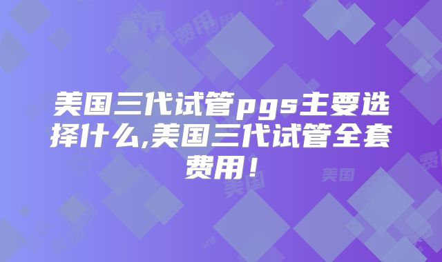 美国三代试管pgs主要选择什么,美国三代试管全套费用!