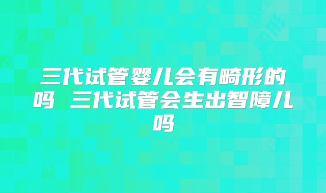 三代试管婴儿会有畸形的吗 三代试管会生出智障儿吗