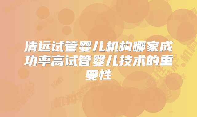 清远试管婴儿机构哪家成功率高试管婴儿技术的重要性