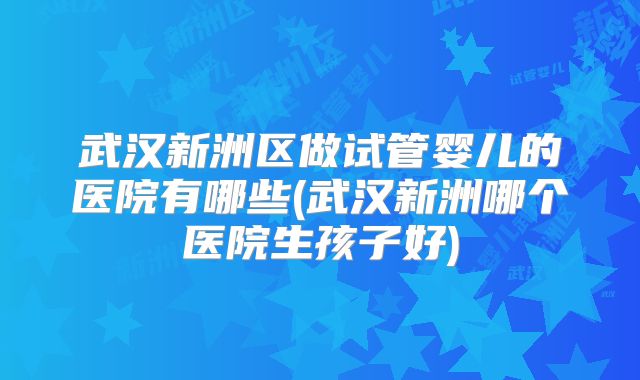 武汉新洲区做试管婴儿的医院有哪些(武汉新洲哪个医院生孩子好)