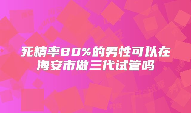死精率80%的男性可以在海安市做三代试管吗