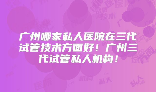广州哪家私人医院在三代试管技术方面好！广州三代试管私人机构！
