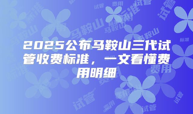 2025公布马鞍山三代试管收费标准,一文看懂费用明细