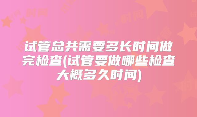 试管总共需要多长时间做完检查(试管要做哪些检查大概多久时间)