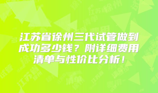 江苏省徐州三代试管做到成功多少钱?附详细费用清单与性价比分析!