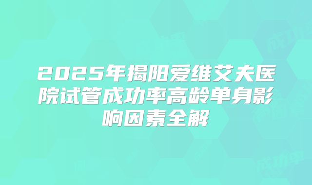 2025年揭阳爱维艾夫医院试管成功率高龄单身影响因素全解