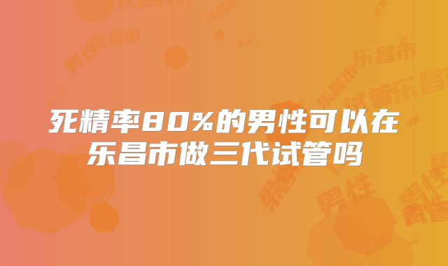 死精率80%的男性可以在乐昌市做三代试管吗