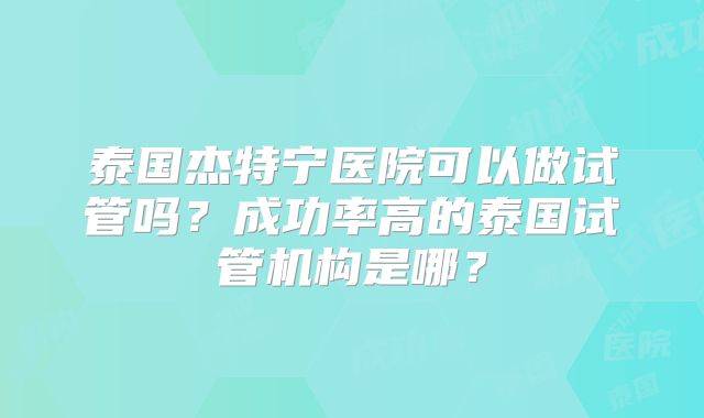 泰国杰特宁医院可以做试管吗?成功率高的泰国试管机构是哪?