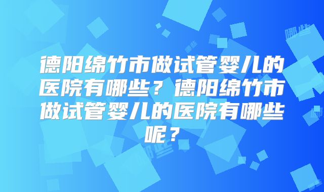 德阳绵竹市做试管婴儿的医院有哪些?德阳绵竹市做试管婴儿的医院有哪些呢?