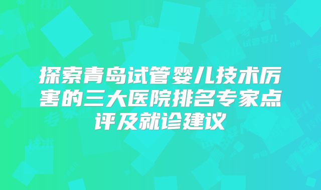 探索青岛试管婴儿技术厉害的三大医院排名专家点评及就诊建议