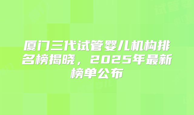 厦门三代试管婴儿机构排名榜揭晓，2025年最新榜单公布
