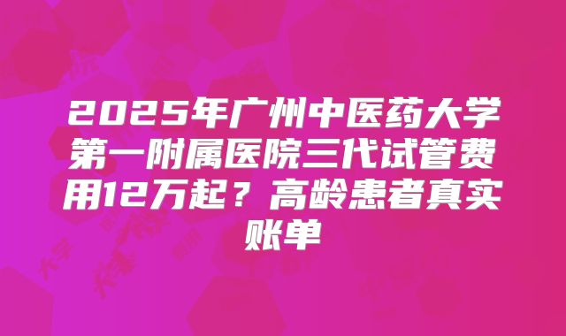 2025年广州中医药大学第一附属医院三代试管费用12万起？高龄患者真实账单