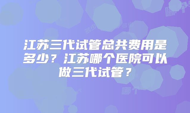 江苏三代试管总共费用是多少?江苏哪个医院可以做三代试管?