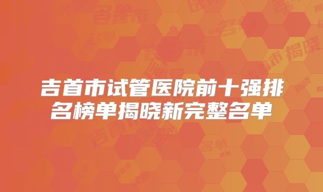 吉首市试管医院前十强排名榜单揭晓新完整名单