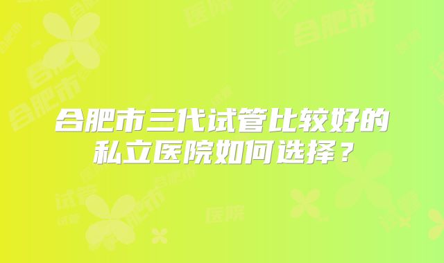 合肥市三代试管比较好的私立医院如何选择？