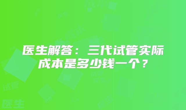 医生解答：三代试管实际成本是多少钱一个？