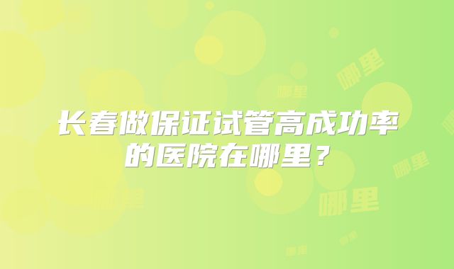 长春做保证试管高成功率的医院在哪里?