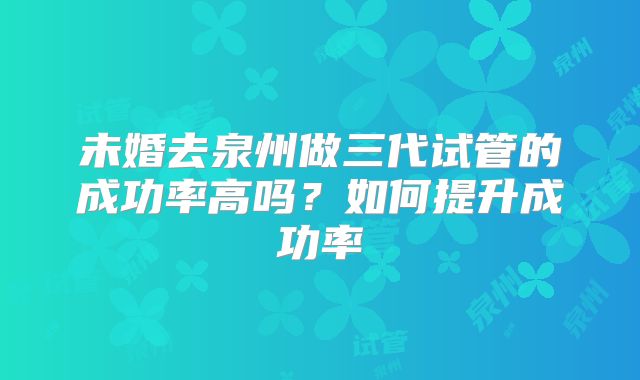 未婚去泉州做三代试管的成功率高吗？如何提升成功率