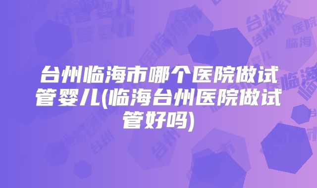 台州临海市哪个医院做试管婴儿(临海台州医院做试管好吗)