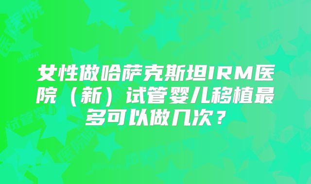 女性做哈萨克斯坦IRM医院(新)试管婴儿移植最多可以做几次?