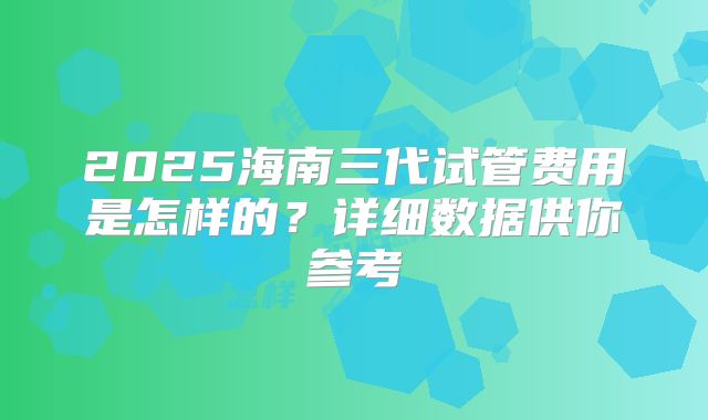 2025海南三代试管费用是怎样的?详细数据供你参考