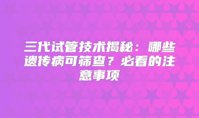 三代试管技术揭秘:哪些遗传病可筛查?必看的注意事项