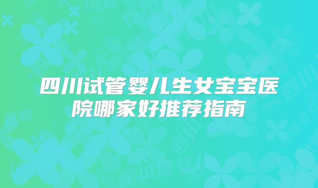 四川试管婴儿生女宝宝医院哪家好推荐指南