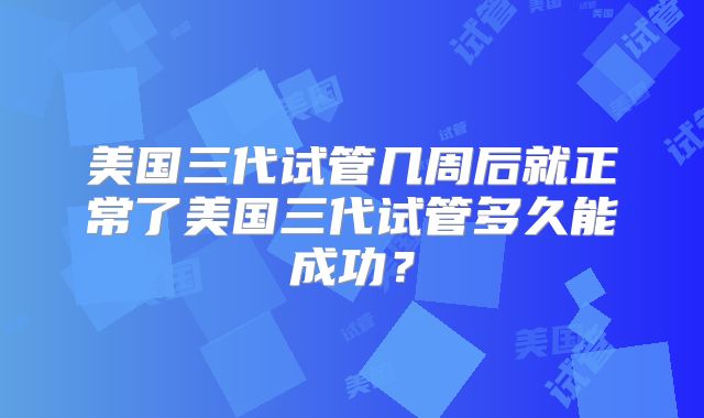 美国三代试管几周后就正常了美国三代试管多久能成功?