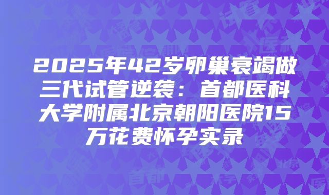 2025年42岁卵巢衰竭做三代试管逆袭：首都医科大学附属北京朝阳医院15万花费怀孕实录