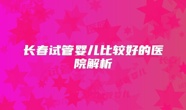 长春试管婴儿比较好的医院解析