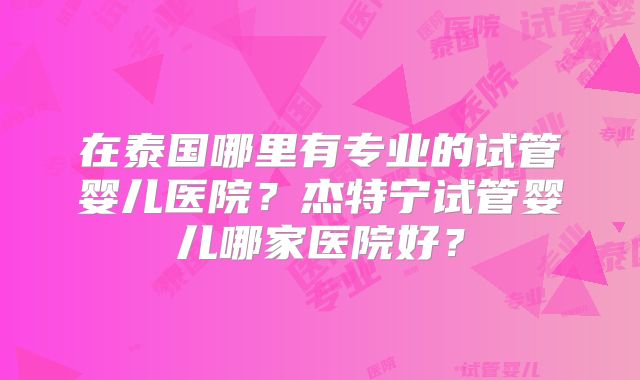 在泰国哪里有专业的试管婴儿医院?杰特宁试管婴儿哪家医院好?