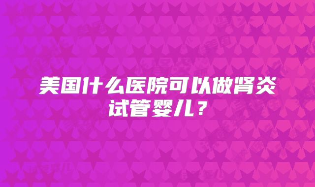 美国什么医院可以做肾炎试管婴儿?