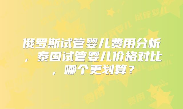 俄罗斯试管婴儿费用分析,泰国试管婴儿价格对比,哪个更划算?