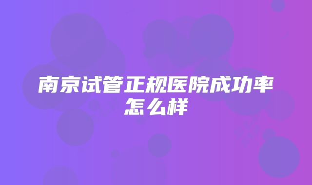 南京试管正规医院成功率怎么样