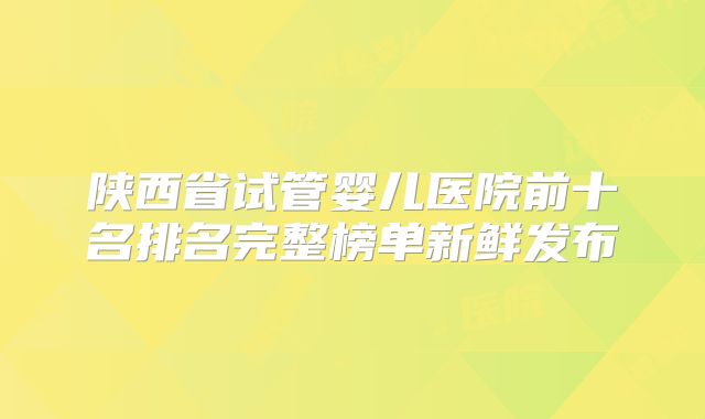 陕西省试管婴儿医院前十名排名完整榜单新鲜发布