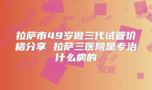 拉萨市49岁做三代试管价格分享 拉萨三医院是专治什么病的