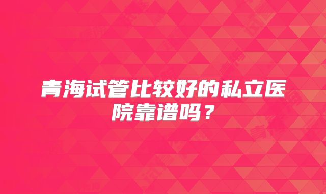 青海试管比较好的私立医院靠谱吗？