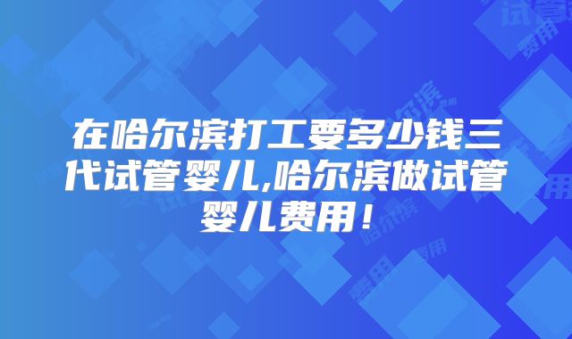 在哈尔滨打工要多少钱三代试管婴儿,哈尔滨做试管婴儿费用!