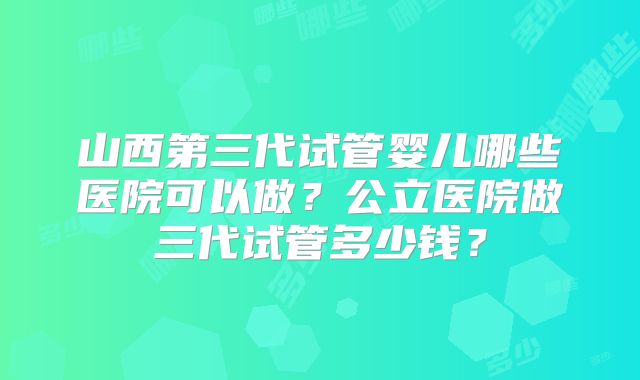 山西第三代试管婴儿哪些医院可以做?公立医院做三代试管多少钱?