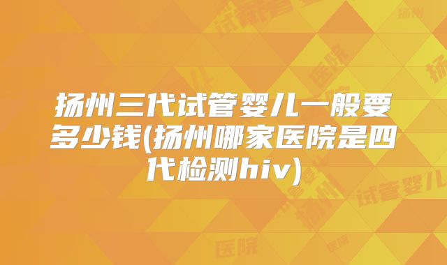 扬州三代试管婴儿一般要多少钱(扬州哪家医院是四代检测hiv)