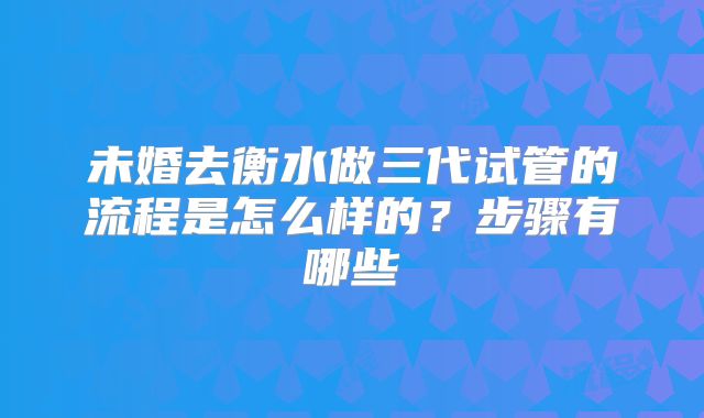 未婚去衡水做三代试管的流程是怎么样的?步骤有哪些
