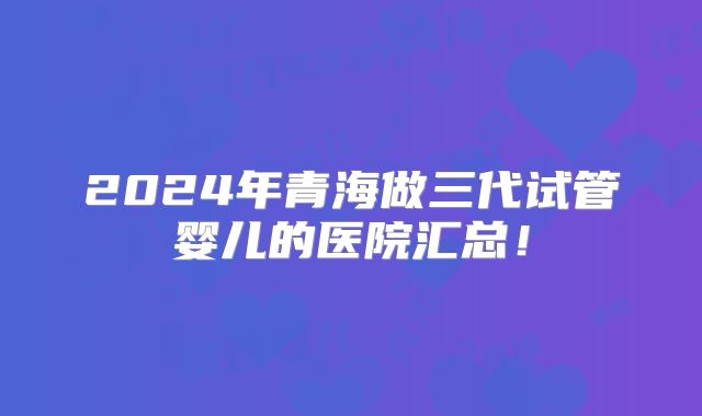 2024年青海做三代试管婴儿的医院汇总!