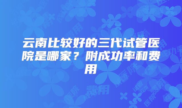 云南比较好的三代试管医院是哪家？附成功率和费用