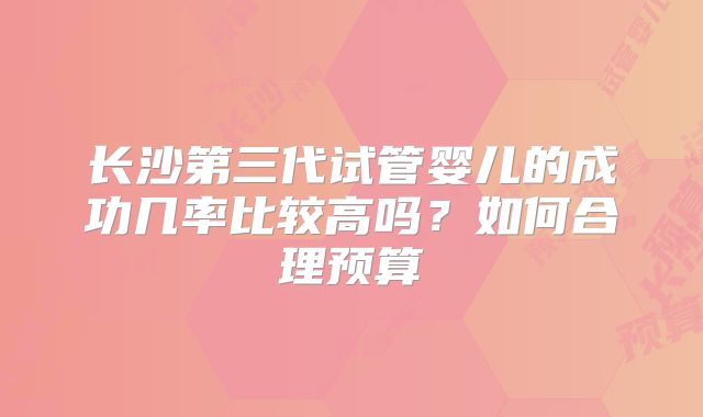 长沙第三代试管婴儿的成功几率比较高吗?如何合理预算