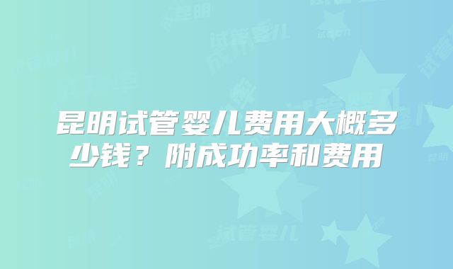 昆明试管婴儿费用大概多少钱?附成功率和费用